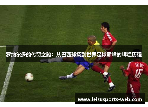 罗纳尔多的传奇之路：从巴西球场到世界足球巅峰的辉煌历程